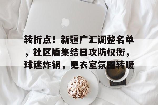 oubo app-包含转折点！新疆广汇调整名单，社区盾集结日攻防权衡，球迷炸锅，更衣室氛围转暖的词条-oubo app